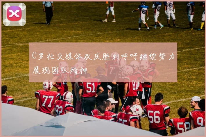 C罗社交媒体欢庆胜利呼吁继续努力展现团队精神