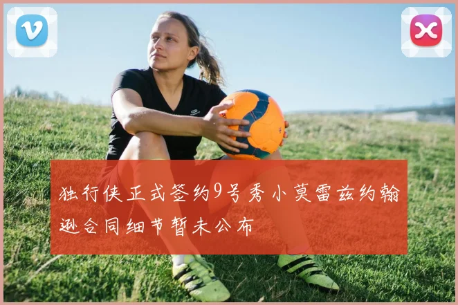 独行侠正式签约9号秀小莫雷兹约翰逊合同细节暂未公布