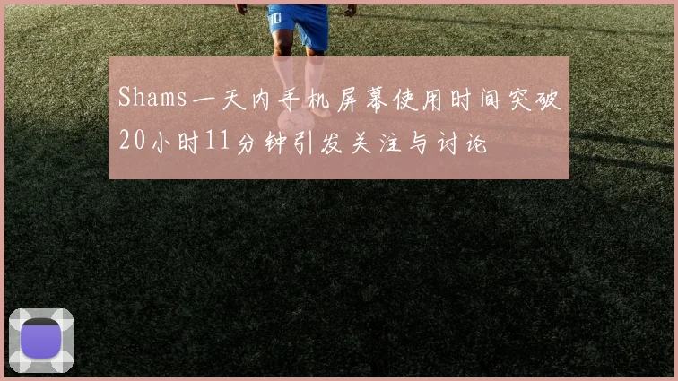 Shams一天内手机屏幕使用时间突破20小时11分钟引发关注与讨论