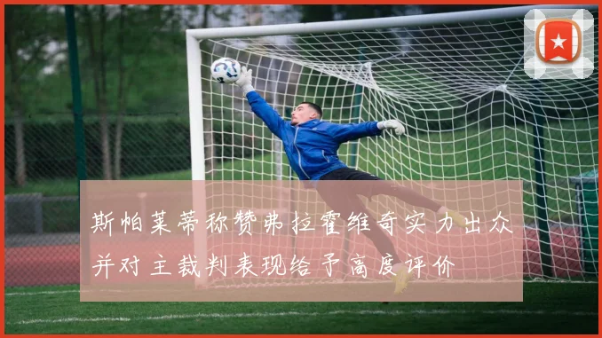 斯帕莱蒂称赞弗拉霍维奇实力出众并对主裁判表现给予高度评价