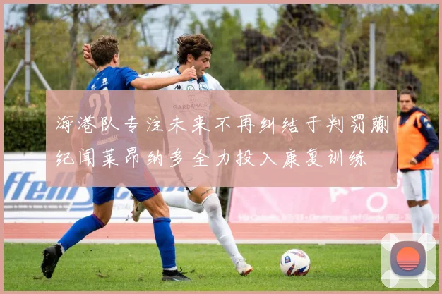 海港队专注未来不再纠结于判罚蒯纪闻莱昂纳多全力投入康复训练