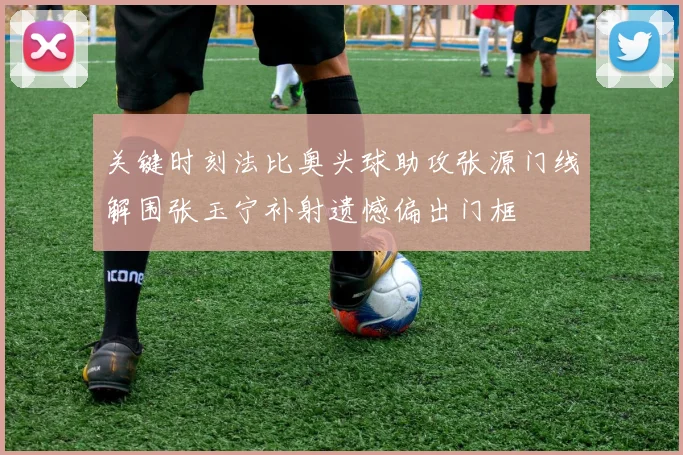 关键时刻法比奥头球助攻张源门线解围张玉宁补射遗憾偏出门框