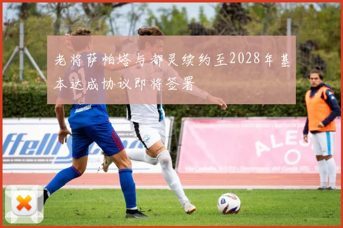 老将萨帕塔与都灵续约至2028年基本达成协议即将签署