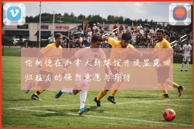 伦纳德在加拿大新球馆开设显露回归猛龙的强烈意愿与期待